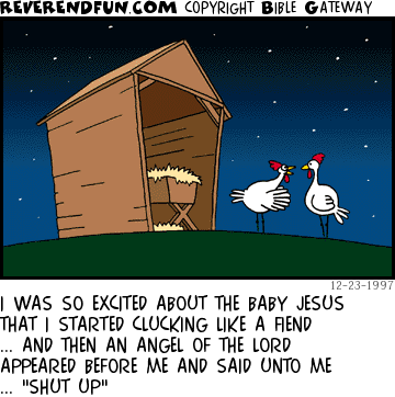 DESCRIPTION: Two chickens in front of stable CAPTION: I WAS SO EXCITED ABOUT THE BABY JESUS THAT I STARTED CLUCKING LIKE A FIEND ... AND THEN AN ANGEL OF THE LORD APPEARED BEFORE ME AND SAID UNTO ME ... "SHUT UP"