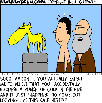 DESCRIPTION: Aaron and Moses looking at the golden calf CAPTION: SOOO, AARON ... YOU ACTUALLY EXPECT ME TO BELIEVE THAT YOU "ACCIDENTALLY" DROPPED A BUNCH OF GOLD IN THE FIRE AND IT JUST "HAPPENED" TO COME OUT LOOKING LIKE THIS CALF HERE?!?