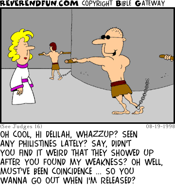 DESCRIPTION: Samson in slave labor after being tricked by Delilah CAPTION: OH COOL, HI DELILAH, WHAZZUP? SEEN ANY PHILISTINES LATELY? SAY, DIDN'T YOU FIND IT WEIRD THAT THEY SHOWED UP AFTER YOU FOUND MY WEAKNESS? OH WELL, MUST'VE BEEN COINCIDENCE ... SO YOU WANNA GO OUT WHEN I'M RELEASED?