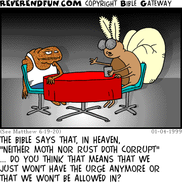 DESCRIPTION: Moth and a 'rust' sitting at a table getting philisophical CAPTION: THE BIBLE SAYS THAT, IN HEAVEN, "NEITHER MOTH NOR RUST DOTH CORRUPT" ... DO YOU THINK THAT MEANS THAT WE JUST WON'T HAVE THE URGE ANYMORE OR THAT WE WON'T BE ALLOWED IN?