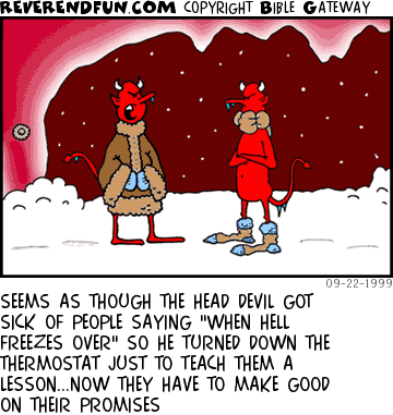 DESCRIPTION: Two devils in hell wearing winter gear ... snow everywhere CAPTION: SEEMS AS THOUGH THE HEAD DEVIL GOT SICK OF PEOPLE SAYING "WHEN HELL FREEZES OVER" SO HE TURNED DOWN THE THERMOSTAT JUST TO TEACH THEM A LESSON...NOW THEY HAVE TO MAKE GOOD ON THEIR PROMISES