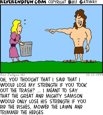 DESCRIPTION: Samson pointing at Delilah who is carrying a trashcan CAPTION: OH, YOU THOUGHT THAT I SAID THAT I WOULD LOSE MY STRENGTH IF YOU TOOK OUT THE TRASH? ... I MEANT TO SAY THAT THE GREAT AND MIGHTY SAMSON WOULD ONLY LOSE HIS STRENGTH IF YOU DID THE DISHES, MOWED THE LAWN AND TRIMMED THE HEDGES