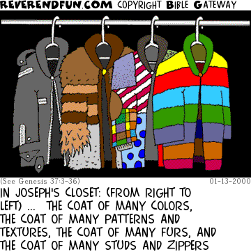 DESCRIPTION: Coats of many different colors and descriptions hanging in a closet CAPTION: IN JOSEPH'S CLOSET: (FROM RIGHT TO LEFT) ...  THE COAT OF MANY COLORS, THE COAT OF MANY PATTERNS AND TEXTURES, THE COAT OF MANY FURS, AND THE COAT OF MANY STUDS AND ZIPPERS