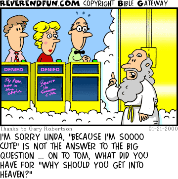 DESCRIPTION: Three game show contestants standing in front of St. Peter and the pearly gates CAPTION: I'M SORRY LINDA, "BECAUSE I'M SOOOO CUTE" IS NOT THE ANSWER TO THE BIG QUESTION ... ON TO TOM, WHAT DID YOU HAVE FOR "WHY SHOULD YOU GET INTO HEAVEN?"