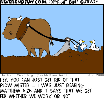 DESCRIPTION: A bird talking to a bird who is plowing a field CAPTION: HEY, YOU CAN JUST GET RID OF THAT PLOW MISTER ... I WAS JUST READING MATTHEW 6:26 AND IT SAYS THAT WE GET FED WHETHER WE WORK OR NOT