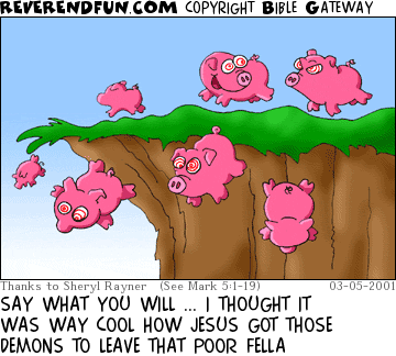 DESCRIPTION: Pigs running toward, and off of, a cliff CAPTION: SAY WHAT YOU WILL ... I THOUGHT IT WAS WAY COOL HOW JESUS GOT THOSE DEMONS TO LEAVE THAT POOR FELLA