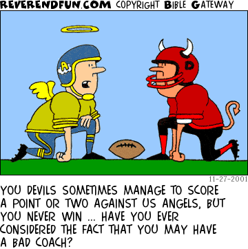 DESCRIPTION: Devil and Angel facing each other at line of scrimage, each decked out in a uniform CAPTION: YOU DEVILS SOMETIMES MANAGE TO SCORE A POINT OR TWO AGAINST US ANGELS, BUT YOU NEVER WIN ... HAVE YOU EVER CONSIDERED THE FACT THAT YOU MAY HAVE A BAD COACH?