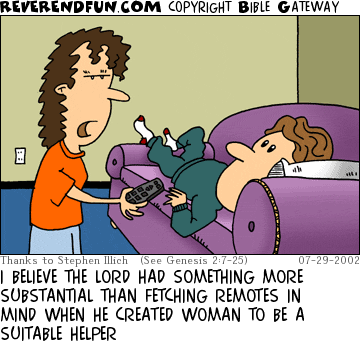 DESCRIPTION: Man laying on couch, woman handing remote CAPTION: I BELIEVE THE LORD HAD SOMETHING MORE SUBSTANTIAL THAN FETCHING REMOTES IN MIND WHEN HE CREATED WOMAN TO BE A SUITABLE HELPER