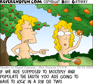 DESCRIPTION: Adam talking to Eve in the garden of Eden CAPTION: IF WE ARE SUPPOSED TO MULTIPLY AND POPULATE THE EARTH YOU ARE GOING TO HAVE TO KICK IN A RIB OR TWO