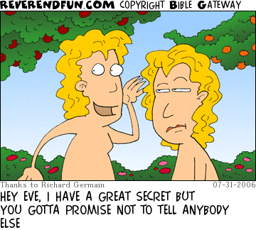 DESCRIPTION: Adam and Eve in the garden, Adam is whispering to Eve CAPTION: HEY EVE, I HAVE A GREAT SECRET BUT YOU GOTTA PROMISE NOT TO TELL ANYBODY ELSE